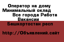 Оператор на дому › Минимальный оклад ­ 40 000 - Все города Работа » Вакансии   . Башкортостан респ.